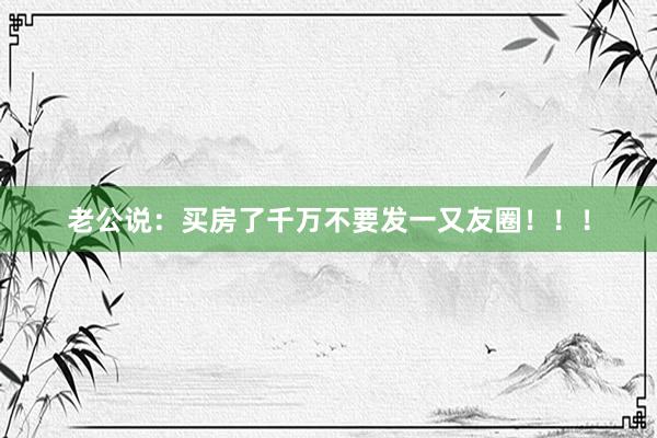 老公说:买房了千万不要发一又友圈!!!