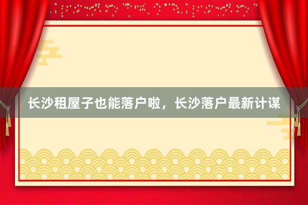长沙租屋子也能落户啦,长沙落户最新计谋