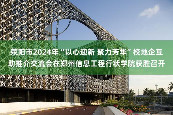 荥阳市2024年“以心迎新 聚力芳华”校地企互助推介交流会在郑州信息工程行状学院获胜召开