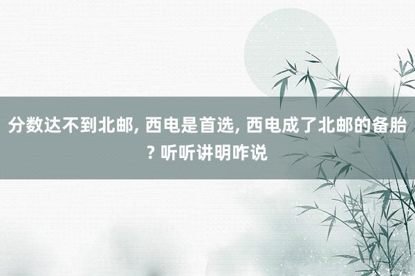 分数达不到北邮, 西电是首选, 西电成了北邮的备胎? 听听讲明咋说