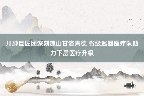 川肿巨匠团深刻凉山甘洛喜德 省级巡回医疗队助力下层医疗升级