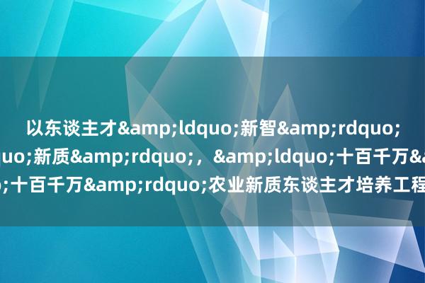 以东谈主才&ldquo;新智&rdquo;助力农业&ldquo;新质&rdquo;，&ldquo;十百千万&rdquo;农业新质东谈主才培养工程举行南农专场