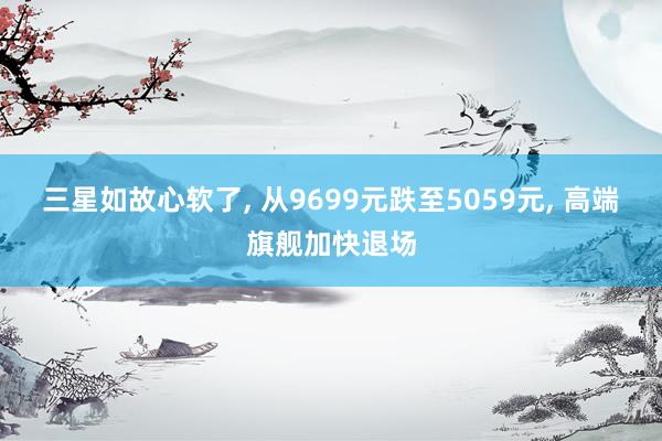 三星如故心软了, 从9699元跌至5059元, 高端旗舰加快退场