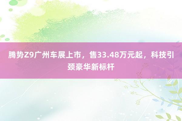 腾势Z9广州车展上市，售33.48万元起，科技引颈豪华新标杆