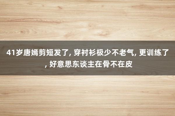 41岁唐嫣剪短发了, 穿衬衫极少不老气, 更训练了 , 好意思东谈主在骨不在皮