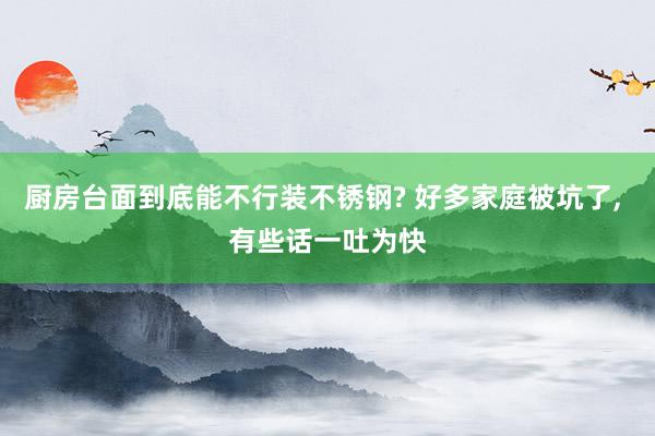 厨房台面到底能不行装不锈钢? 好多家庭被坑了, 有些话一吐为快