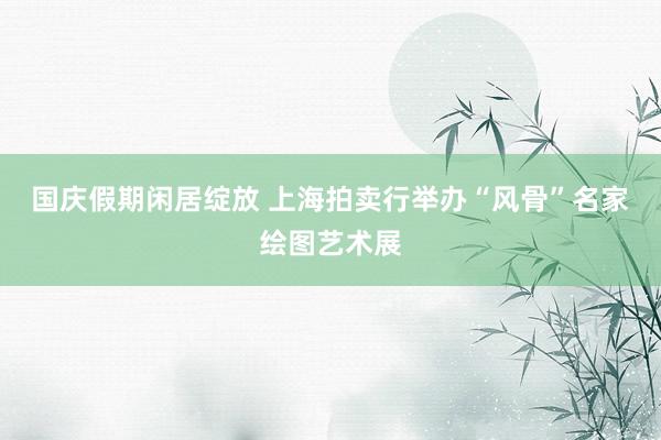 国庆假期闲居绽放 上海拍卖行举办“风骨”名家绘图艺术展