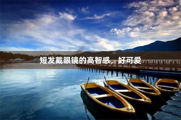 短发戴眼镜的高智感，好可爱