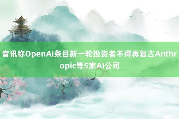 音讯称OpenAI条目新一轮投资者不得再复古Anthropic等5家AI公司
