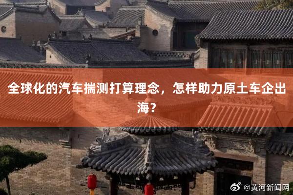 全球化的汽车揣测打算理念，怎样助力原土车企出海？