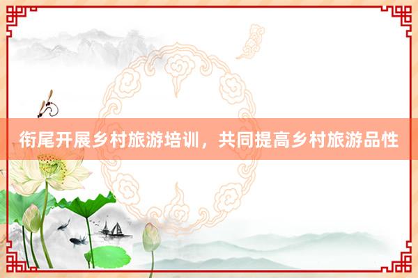衔尾开展乡村旅游培训，共同提高乡村旅游品性