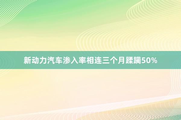 新动力汽车渗入率相连三个月蹂躏50%